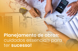 Planejamento de obras: cuidados essenciais para ter sucesso!