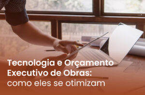 Tecnologia e Orçamento Executivo de Obras: como eles se otimizam